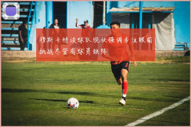 穆斯卡特谈球队现状强调专注眼前挑战尽管有球员缺阵