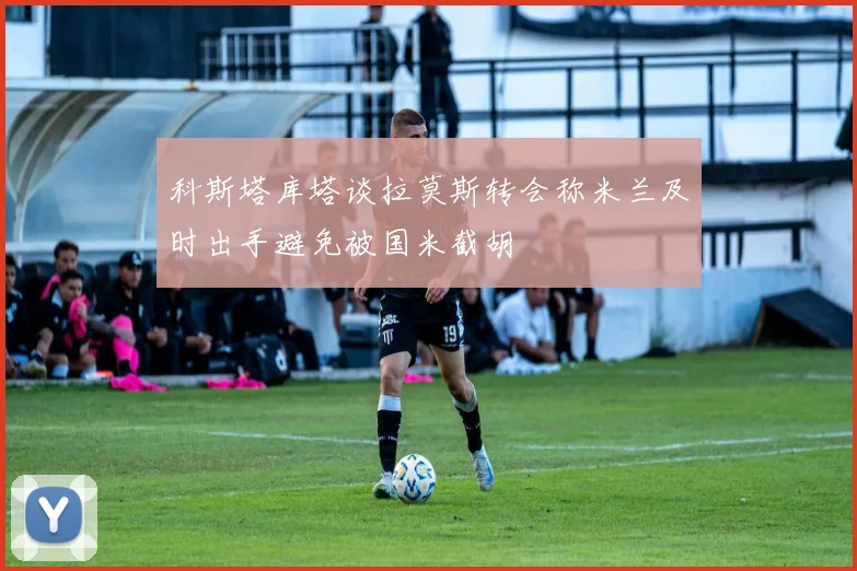 科斯塔库塔谈拉莫斯转会称米兰及时出手避免被国米截胡
