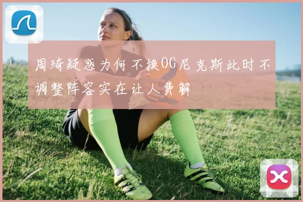 周琦疑惑为何不换OG尼克斯此时不调整阵容实在让人费解