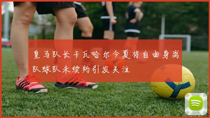 皇马队长卡瓦哈尔今夏将自由身离队球队未续约引发关注