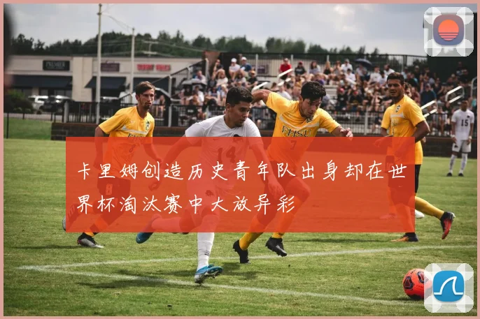卡里姆创造历史青年队出身却在世界杯淘汰赛中大放异彩