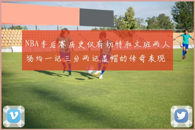 NBA季后赛历史仅有切特和文班两人场均一记三分两记盖帽的传奇表现