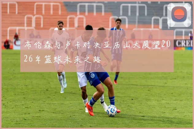布伦森与卢卡对决亚历山大展望2026年篮球未来之路