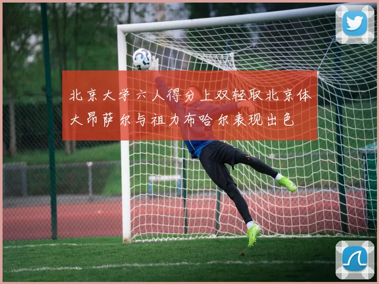 北京大学六人得分上双轻取北京体大昂萨尔与祖力布哈尔表现出色