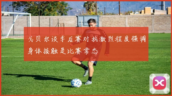 戈贝尔谈季后赛对抗激烈程度强调身体接触是比赛常态