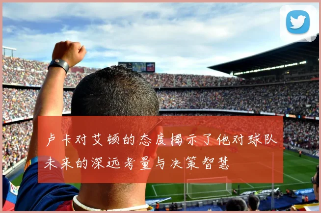 卢卡对艾顿的态度揭示了他对球队未来的深远考量与决策智慧