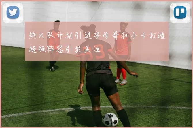 热火队计划引进字母哥和小卡打造超级阵容引发关注