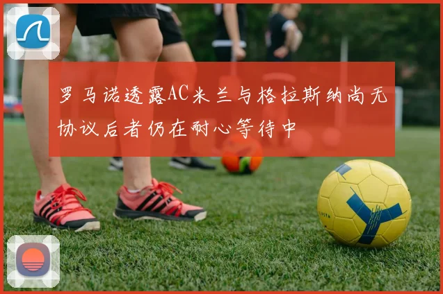 罗马诺透露AC米兰与格拉斯纳尚无协议后者仍在耐心等待中