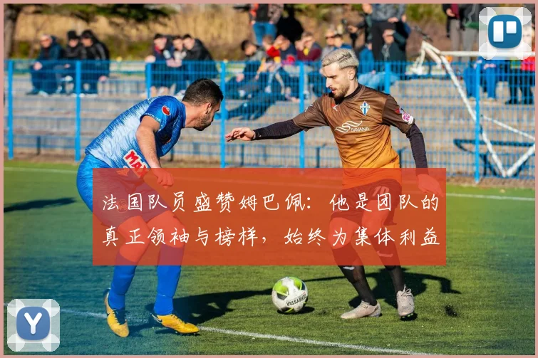 法国队员盛赞姆巴佩：他是团队的真正领袖与榜样，始终为集体利益考虑
