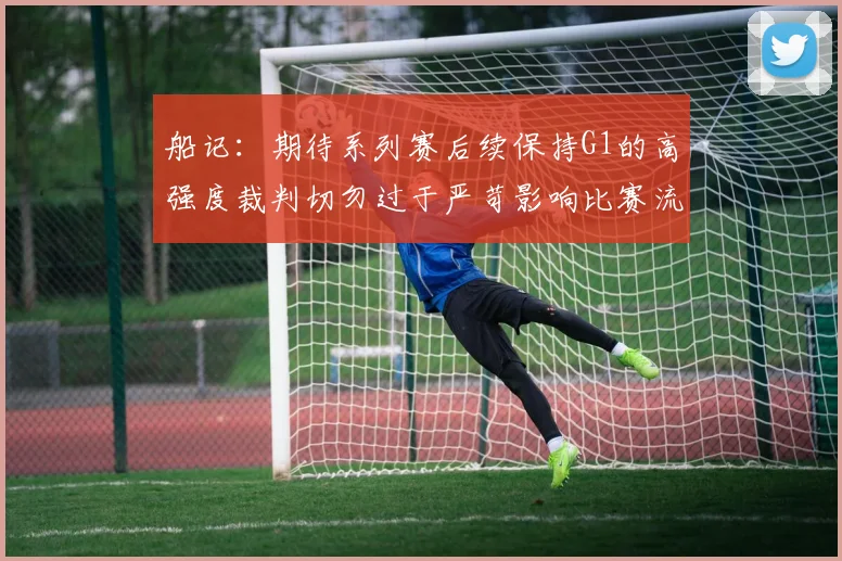 船记：期待系列赛后续保持G1的高强度裁判切勿过于严苛影响比赛流畅性