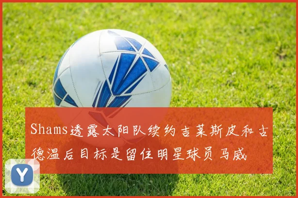 Shams透露太阳队续约吉莱斯皮和古德温后目标是留住明星球员马威