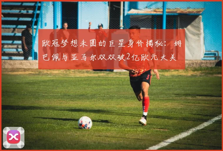 欧冠梦想未圆的巨星身价揭秘：姆巴佩与亚马尔双双破2亿欧元大关