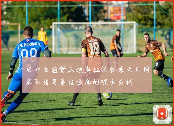 皮尔洛盛赞瓜迪奥拉执教意大利国家队将是最佳选择的理由分析