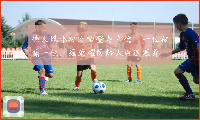 热火媒体对比哈登与韦德：一位被捕一位三冠荣耀同龄人命运迥异