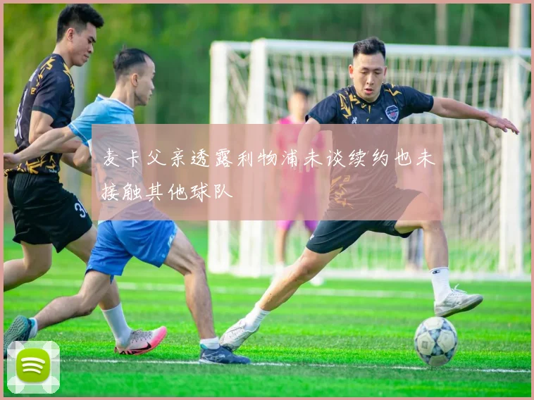麦卡父亲透露利物浦未谈续约也未接触其他球队