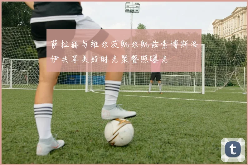 萨拉赫与维尔茨凯尔凯兹索博斯洛伊共享美好时光聚餐照曝光