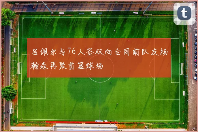 吕佩尔与76人签双向合同前队友杨瀚森再聚首篮球场