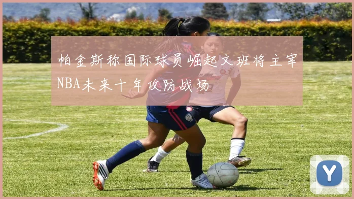 帕金斯称国际球员崛起文班将主宰NBA未来十年攻防战场