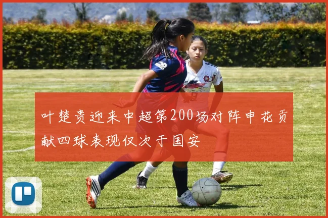 叶楚贵迎来中超第200场对阵申花贡献四球表现仅次于国安