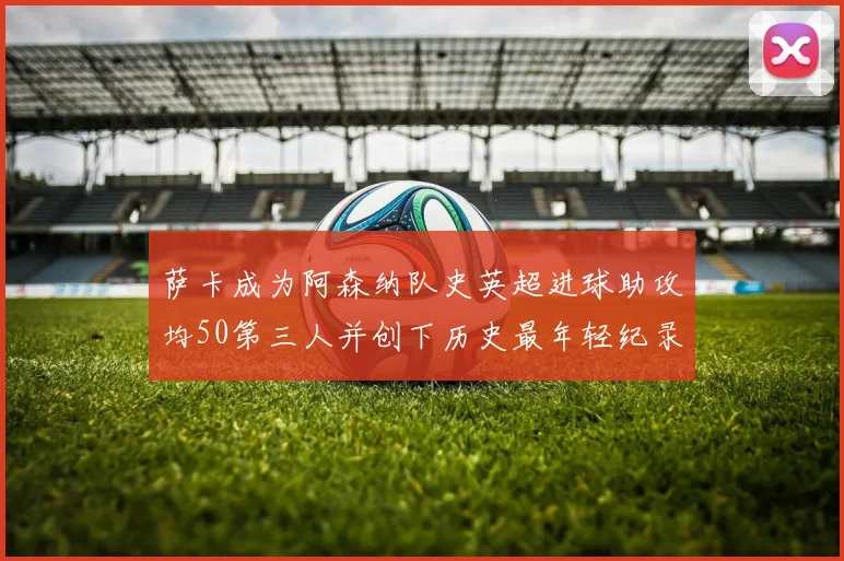 萨卡成为阿森纳队史英超进球助攻均50第三人并创下历史最年轻纪录