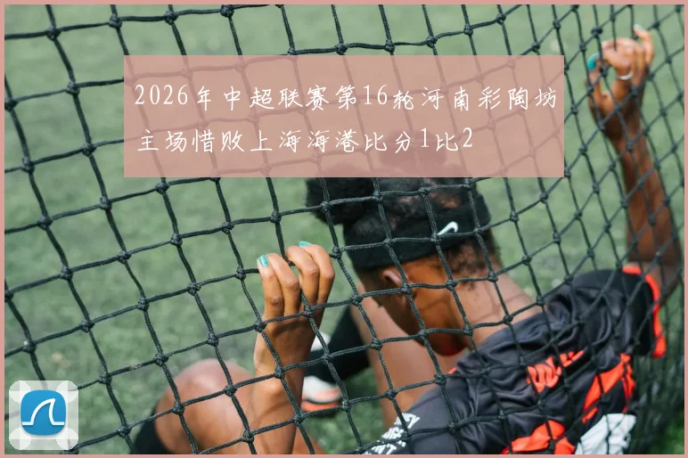 2026年中超联赛第16轮河南彩陶坊主场惜败上海海港比分1比2