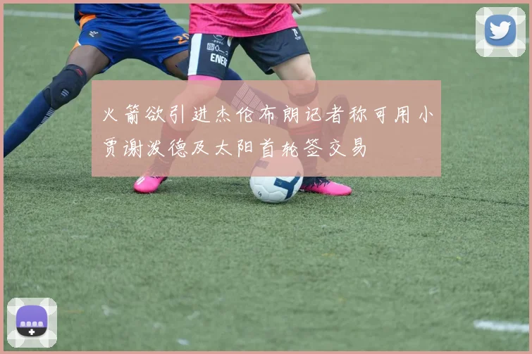 火箭欲引进杰伦布朗记者称可用小贾谢泼德及太阳首轮签交易
